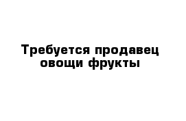 Требуется продавец овощи фрукты